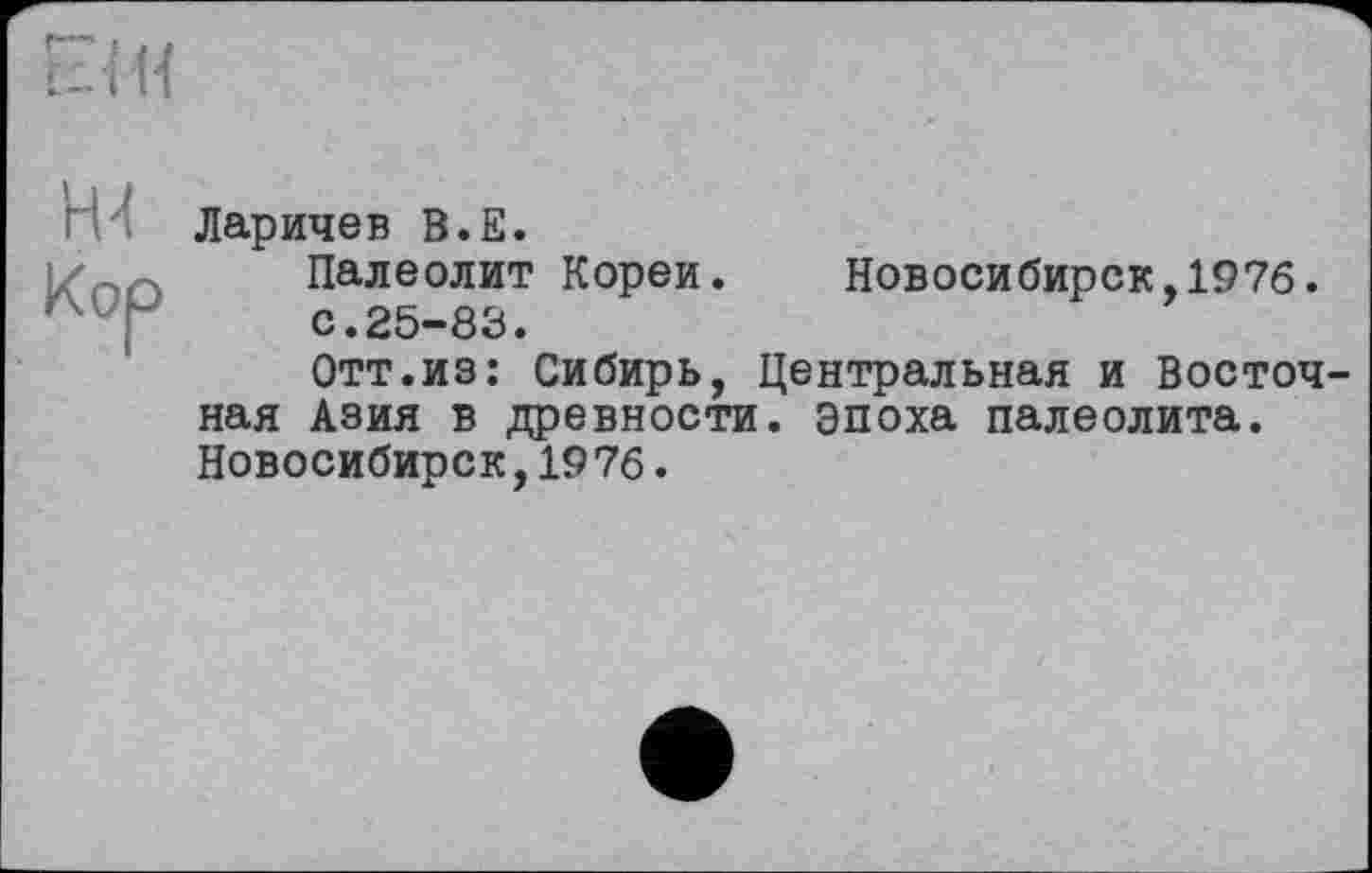 ﻿Н4 Кор
Ларичев В.Е.
Палеолит Кореи. Новосибирск,1976.
с.25-83.
Отт.из: Сибирь, Центральная и Восточ ная Азия в древности, эпоха палеолита. Новосибирск,1976.